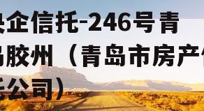 央企信托-246号青岛胶州（青岛市房产信托公司）