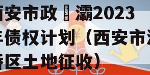 西安市政浐灞2023年债权计划（西安市灞桥区土地征收）
