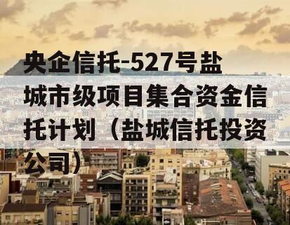 央企信托-527号盐城市级项目集合资金信托计划（盐城信托投资公司）
