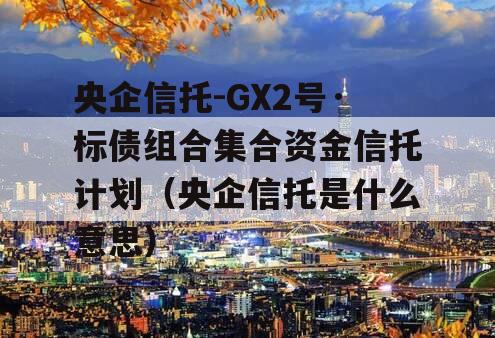 央企信托-GX2号·标债组合集合资金信托计划（央企信托是什么意思）