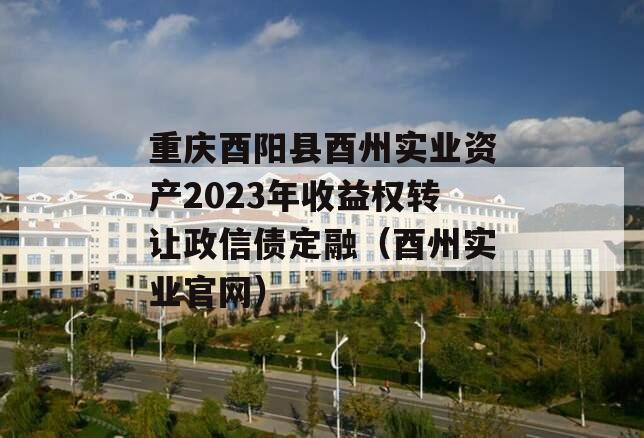重庆酉阳县酉州实业资产2023年收益权转让政信债定融（酉州实业官网）