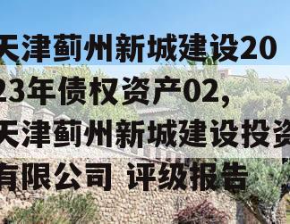 天津蓟州新城建设2023年债权资产02,天津蓟州新城建设投资有限公司 评级报告