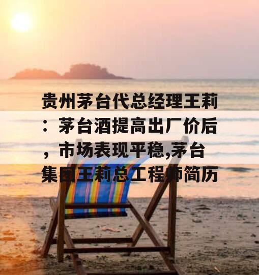 贵州茅台代总经理王莉：茅台酒提高出厂价后，市场表现平稳,茅台集团王莉总工程师简历