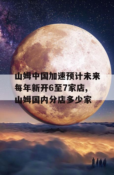 山姆中国加速预计未来每年新开6至7家店,山姆国内分店多少家