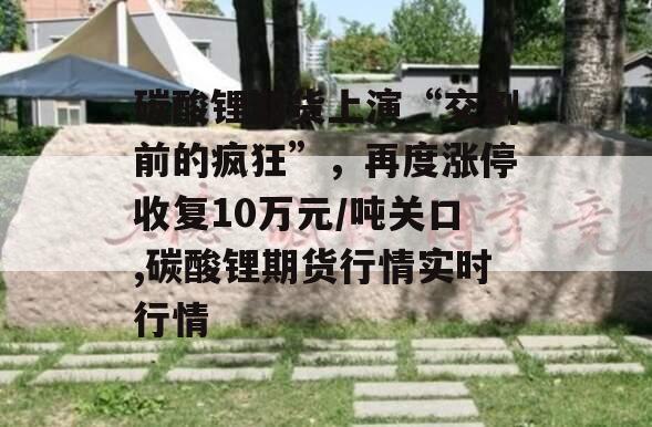 碳酸锂期货上演“交割前的疯狂”，再度涨停收复10万元/吨关口,碳酸锂期货行情实时行情
