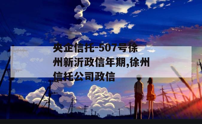 央企信托-507号徐州新沂政信年期,徐州信托公司政信
