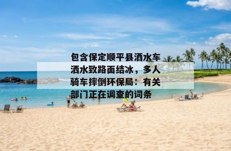包含保定顺平县洒水车洒水致路面结冰，多人骑车摔倒环保局：有关部门正在调查的词条