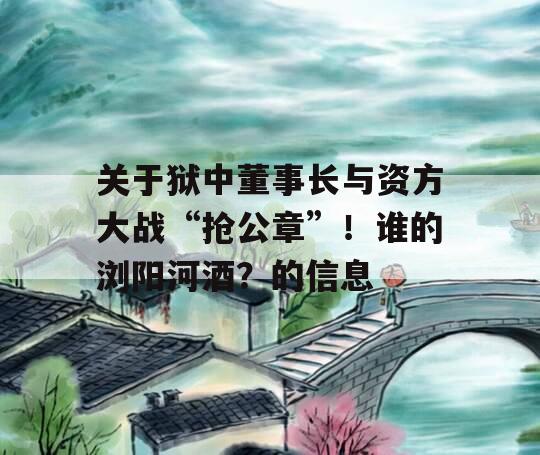 关于狱中董事长与资方大战“抢公章”！谁的浏阳河酒？的信息