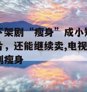 下架剧“瘦身”成小短片，还能继续卖,电视剧瘦身