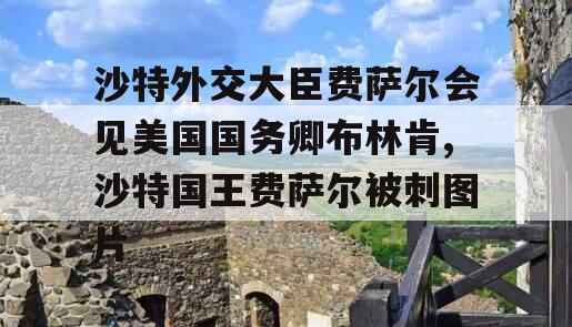 沙特外交大臣费萨尔会见美国国务卿布林肯,沙特国王费萨尔被刺图片
