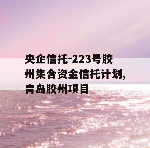 央企信托-223号胶州集合资金信托计划,青岛胶州项目