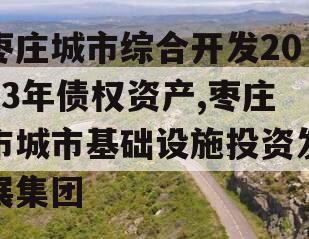 枣庄城市综合开发2023年债权资产,枣庄市城市基础设施投资发展集团