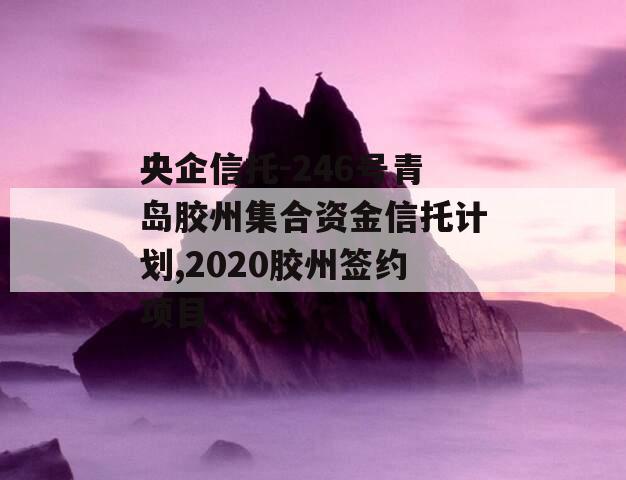 央企信托-246号青岛胶州集合资金信托计划,2020胶州签约项目