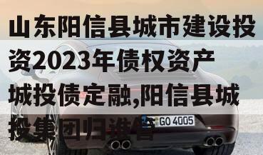 山东阳信县城市建设投资2023年债权资产城投债定融,阳信县城投集团归谁管