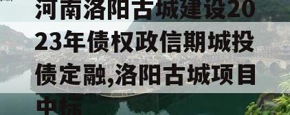 河南洛阳古城建设2023年债权政信期城投债定融,洛阳古城项目中标