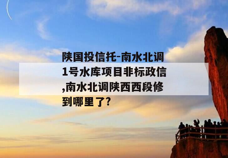 陕国投信托-南水北调1号水库项目非标政信,南水北调陕西西段修到哪里了?