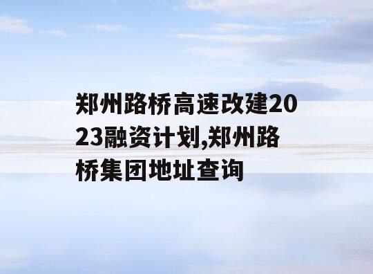 郑州路桥高速改建2023融资计划,郑州路桥集团地址查询