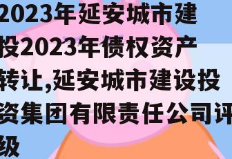 2023年延安城市建投2023年债权资产转让,延安城市建设投资集团有限责任公司评级