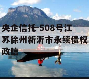 央企信托-508号江苏徐州新沂市永续债权政信 央企信托-508号江苏徐州新沂市永续债权政信