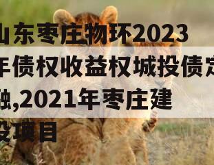 山东枣庄物环2023年债权收益权城投债定融,2021年枣庄建设项目
