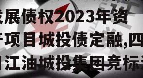 四川绵阳江油城市投资发展债权2023年资产项目城投债定融,四川江油城投集团竞标消息