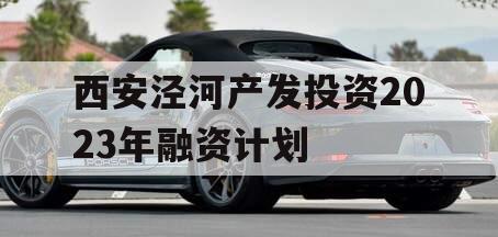 西安泾河产发投资2023年融资计划 西安泾河产发投资2023年融资计划