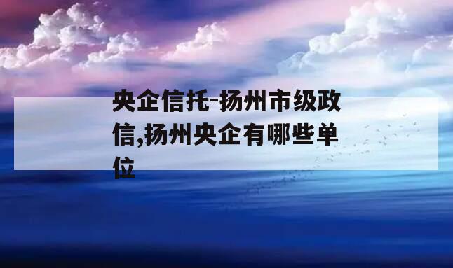 央企信托-扬州市级政信,扬州央企有哪些单位