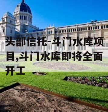 头部信托-斗门水库项目,斗门水库即将全面开工