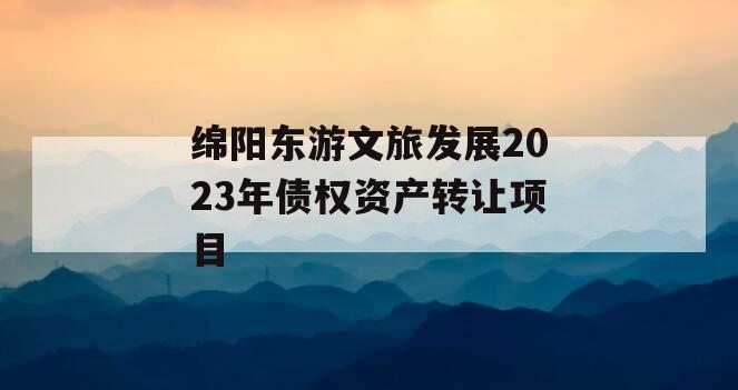 绵阳东游文旅发展2023年债权资产转让项目 绵阳东游文旅发展2023年债权资产转让项目
