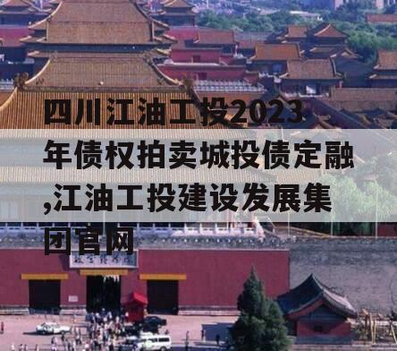 四川江油工投2023年债权拍卖城投债定融,江油工投建设发展集团官网