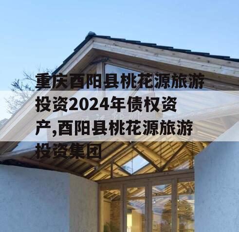 重庆酉阳县桃花源旅游投资2024年债权资产,酉阳县桃花源旅游投资集团