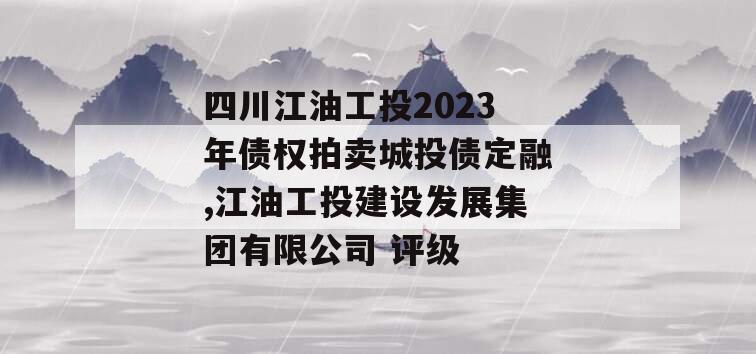 四川江油工投2023年债权拍卖城投债定融,江油工投建设发展集团有限公司 评级