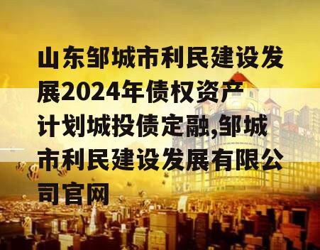 山东邹城市利民建设发展2024年债权资产计划城投债定融,邹城市利民建设发展有限公司官网