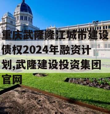 重庆武隆隆江城市建设债权2024年融资计划,武隆建设投资集团官网