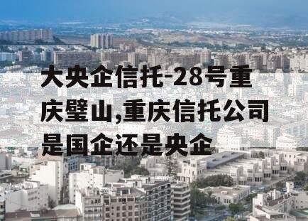 大央企信托-28号重庆璧山,重庆信托公司是国企还是央企