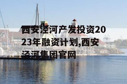 西安泾河产发投资2023年融资计划,西安泾河集团官网