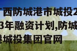 广西防城港市城投2023年融资计划,防城港城投集团官网