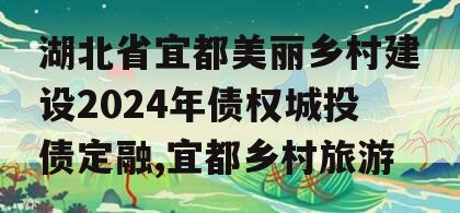 湖北省宜都美丽乡村建设2024年债权城投债定融,宜都乡村旅游