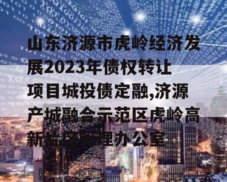 山东济源市虎岭经济发展2023年债权转让项目城投债定融,济源产城融合示范区虎岭高新片区管理办公室