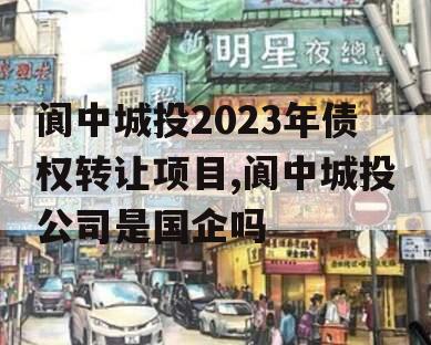 阆中城投2023年债权转让项目,阆中城投公司是国企吗