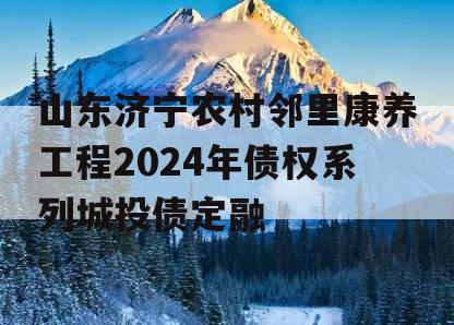 山东济宁农村邻里康养工程2024年债权系列城投债定融