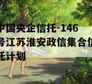 中国央企信托-146号江苏淮安政信集合信托计划