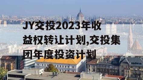 JY交投2023年收益权转让计划,交投集团年度投资计划