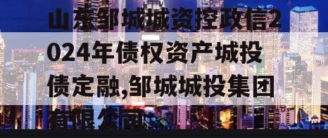 山东邹城城资控政信2024年债权资产城投债定融,邹城城投集团有限公司