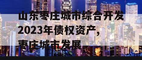 山东枣庄城市综合开发2023年债权资产,枣庄城市发展