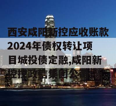 西安咸阳新控应收账款2024年债权转让项目城投债定融,咸阳新控控政信集团公司