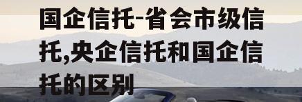 国企信托-省会市级信托,央企信托和国企信托的区别