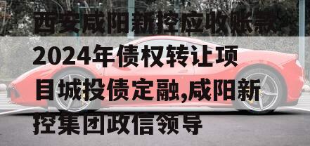 西安咸阳新控应收账款2024年债权转让项目城投债定融,咸阳新控集团政信领导