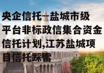 央企信托--盐城市级平台非标政信集合资金信托计划,江苏盐城项目信托踩雷