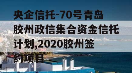 央企信托-70号青岛胶州政信集合资金信托计划,2020胶州签约项目